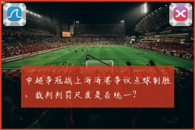 中超争冠战上海海港争议点球制胜，裁判判罚尺度是否统一？