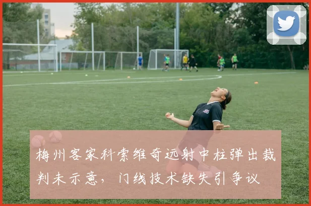 梅州客家科索维奇远射中柱弹出裁判未示意，门线技术缺失引争议