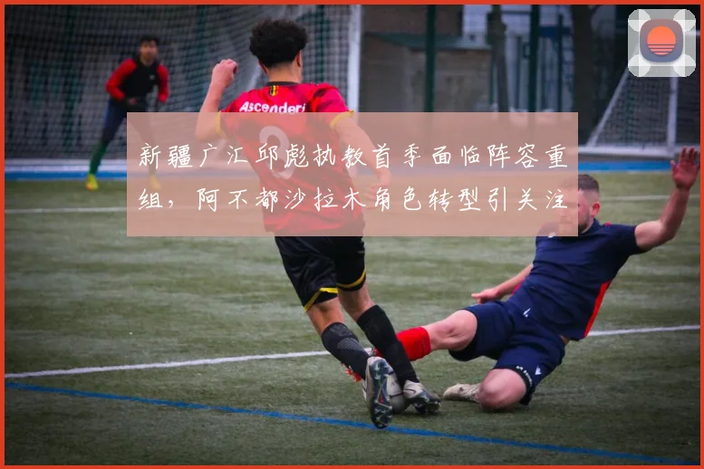 新疆广汇邱彪执教首季面临阵容重组，阿不都沙拉木角色转型引关注
