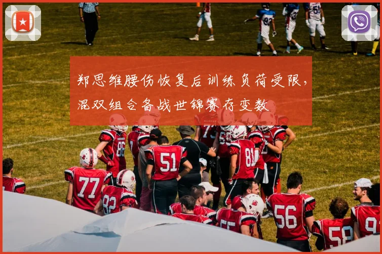 郑思维腰伤恢复后训练负荷受限，混双组合备战世锦赛存变数