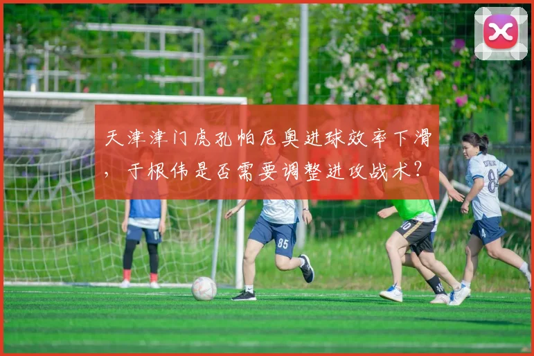 天津津门虎孔帕尼奥进球效率下滑，于根伟是否需要调整进攻战术？
