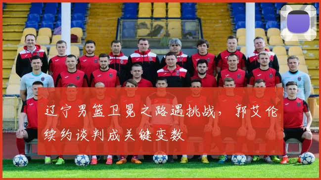 辽宁男篮卫冕之路遇挑战，郭艾伦续约谈判成关键变数